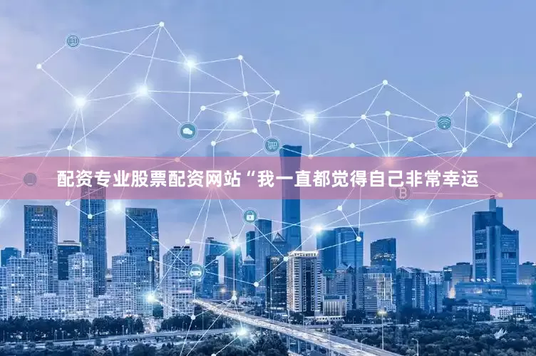 配资专业股票配资网站“我一直都觉得自己非常幸运
