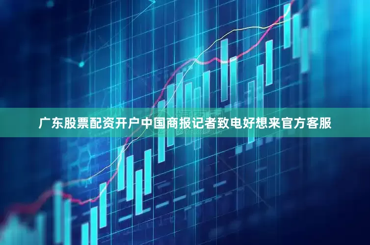 广东股票配资开户中国商报记者致电好想来官方客服