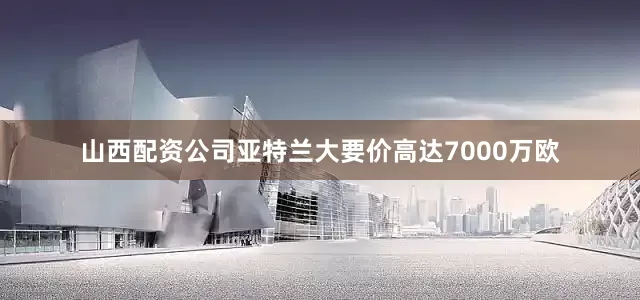 山西配资公司亚特兰大要价高达7000万欧