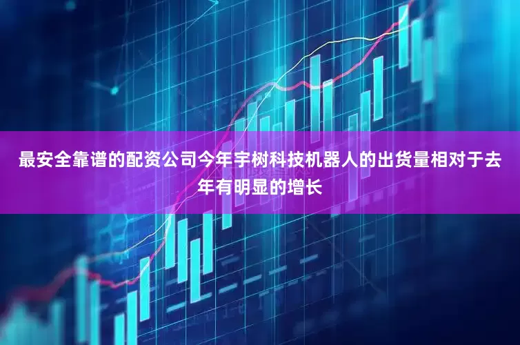 最安全靠谱的配资公司今年宇树科技机器人的出货量相对于去年有明显的增长