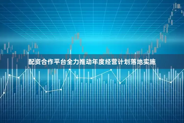 配资合作平台全力推动年度经营计划落地实施