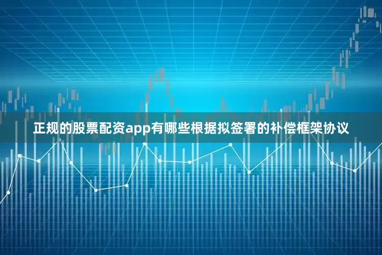 正规的股票配资app有哪些根据拟签署的补偿框架协议