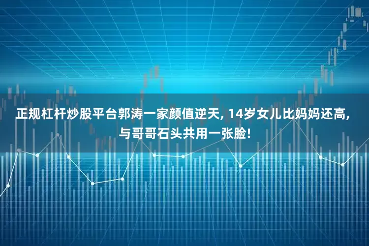 正规杠杆炒股平台郭涛一家颜值逆天, 14岁女儿比妈妈还高, 与哥哥石头共用一张脸!