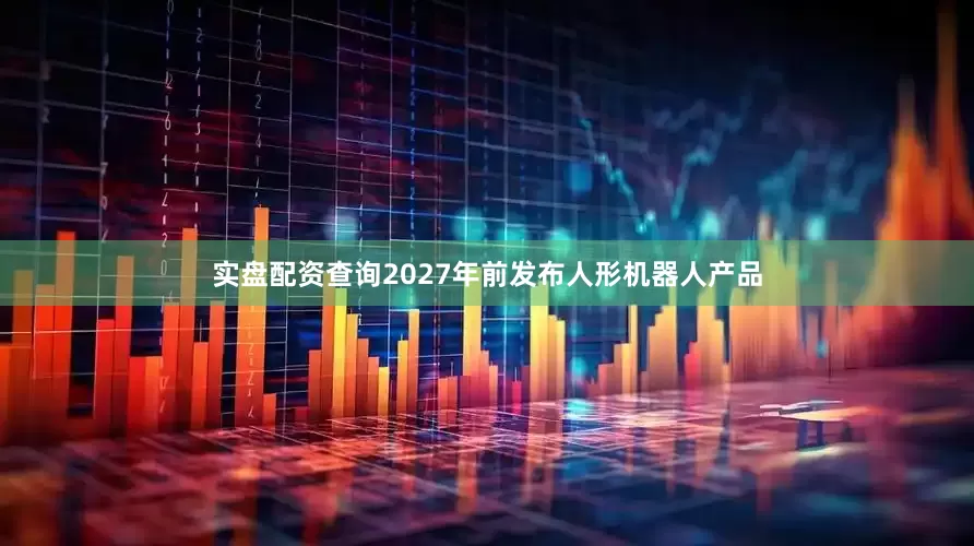 实盘配资查询2027年前发布人形机器人产品