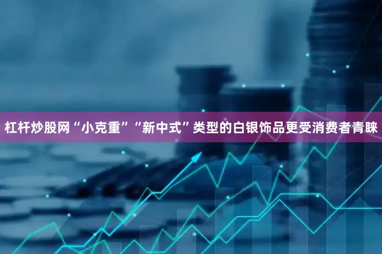 杠杆炒股网“小克重”“新中式”类型的白银饰品更受消费者青睐