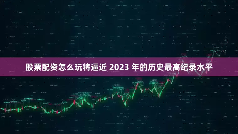 股票配资怎么玩将逼近 2023 年的历史最高纪录水平