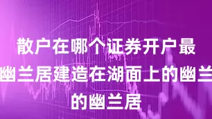 散户在哪个证券开户最好幽兰居建造在湖面上的幽兰居