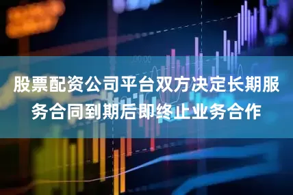 股票配资公司平台双方决定长期服务合同到期后即终止业务合作