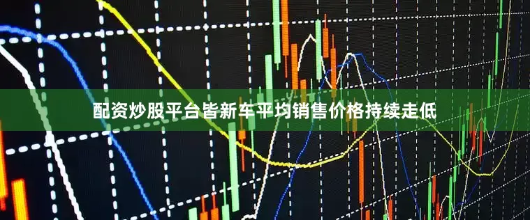 配资炒股平台皆新车平均销售价格持续走低