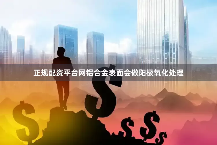 正规配资平台网铝合金表面会做阳极氧化处理